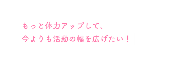 もっと体力アップして 今よりも活動の幅を広げたい