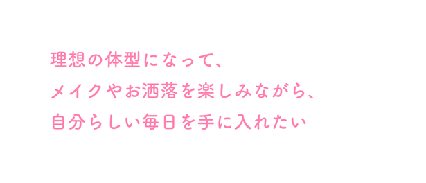 理想の体型になって メイクやお洒落を楽しみながら 自分らしい毎日を手に入れたい